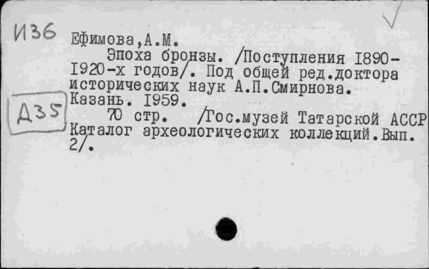 ﻿ИЬб Ефимова,А.М.
Эпоха бронзы. /Поступления 1890-1920-х годов/. Под общей ред.доктора исторических наук А.П.Смирнова.
' Г) Казань. 1959.
Д^ ,тр ТО стр.	/Гос.музей Татарской АССР
— > Каталог археологических коллекций.Вып.